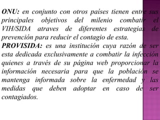 ONU:  en conjunto con otros países tienen entre sus principales objetivos del milenio combatir el VIH/SIDA atraves de diferentes estrategias de prevención para reducir el contagio de esta. PROVISIDA:  es una institución cuya razón de ser esta dedicada exclusivamente a combatir la infección quienes a través de su página web proporcionar la información necesaria para que la población se mantenga informada sobre la enfermedad y las medidas que deben adoptar en caso de ser contagiados. 