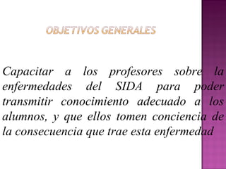 Capacitar a los profesores sobre la enfermedades del SIDA para poder transmitir conocimiento adecuado a los alumnos, y que ellos tomen conciencia de la consecuencia que trae esta enfermedad 