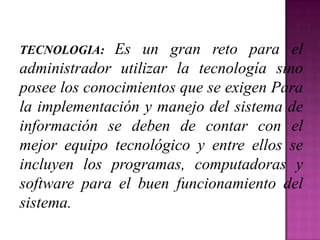 TECNOLOGIA:   Es un gran reto para el
administrador utilizar la tecnología sino
posee los conocimientos que se exigen Para
la implementación y manejo del sistema de
información se deben de contar con el
mejor equipo tecnológico y entre ellos se
incluyen los programas, computadoras y
software para el buen funcionamiento del
sistema.
 