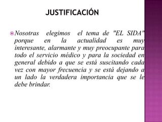  Nosotras   elegimos el tema de "EL SIDA"
 porque     en    la    actualidad   es   muy
 interesante, alarmante y muy preocupante para
 todo el servicio médico y para la sociedad en
 general debido a que se está suscitando cada
 vez con mayor frecuencia y se está dejando a
 un lado la verdadera importancia que se le
 debe brindar.
 