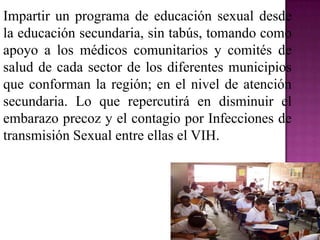 Impartir un programa de educación sexual desde
la educación secundaria, sin tabús, tomando como
apoyo a los médicos comunitarios y comités de
salud de cada sector de los diferentes municipios
que conforman la región; en el nivel de atención
secundaria. Lo que repercutirá en disminuir el
embarazo precoz y el contagio por Infecciones de
transmisión Sexual entre ellas el VIH.
 