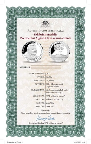 Autentiškumo sertifikatas
                            Sidabrinis medalis
                  Prezidentui Algirdui Brazauskui atminti




                 NUMERIS

                             LEIDIMO METAI: 2011
                                      SVORIS: 28,28 g
                                  SKERSMUO: 38,6 mm
                                   AUTORIAI: Elles Kloosterman ir
                                                 Algirdas Bosas
                               NUKALDINTA: St Pauls monetų kalykloje
                                                 (Didžioji Britanija)
                                 UŽSAKOVAS: UAB „Monetų namai“
                                    METALAS: sidabras (925/1000)
                                     KOKYBĖ: proof-like
                                     TIRAŽAS: 5000 vnt.

                                          Garantija
                    Šiam medaliui suteikiama neribota autentiškumo garantija.



                            Remigijus Dinda • UAB „Monetų namai“




Brazauskas ag LT.indd 1                                                         12/04/2011 10:36
 