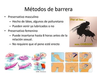 Métodos de barrera
• Preservativo masculino
– Hecho de látex, algunos de poliuretano
– Pueden venir ya lubricados o no
• Preservativo femenino
– Puede insertarse hasta 8 horas antes de la
relación sexual.
– No requiere que el pene esté erecto
 