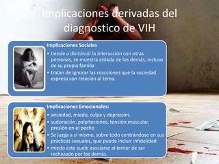 Implicaciones derivadas del
diagnostico de VIH
Implicaciones Sociales
• tiende a disminuir la interacción con otras
personas, se muestra aislada de los demás, incluso
de su propia familia
• tratan de ignorar las reacciones que la sociedad
expresa con relación al tema.
Implicaciones Emocionales:
• ansiedad, miedo, culpa y depresión.
• sudoración, palpitaciones, tensión muscular,
presión en el pecho
• Se juzga a sí mismo, sobre todo centrándose en sus
prácticas sexuales, que puede incluir infidelidad
• miedo este suele asociarse al temor de ser
rechazado por los demás.
 