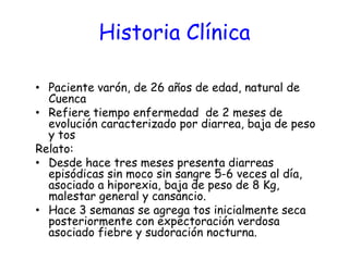 Historia Clínica
• Paciente varón, de 26 años de edad, natural de
Cuenca
• Refiere tiempo enfermedad de 2 meses de
evolución caracterizado por diarrea, baja de peso
y tos
Relato:
• Desde hace tres meses presenta diarreas
episódicas sin moco sin sangre 5-6 veces al día,
asociado a hiporexia, baja de peso de 8 Kg,
malestar general y cansancio.
• Hace 3 semanas se agrega tos inicialmente seca
posteriormente con expectoración verdosa
asociado fiebre y sudoración nocturna.
 
