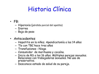 Historia Clínica
• FB:
– Hiporexia (pérdida parcial del apetito)
– Diarrea
– Baja de peso
• Antecedentes
– Hepatitis en la niñez. Apendicetomía a los 14 años
– Tío con TBC hace tres años
– Transfusiones : Niega
– Consumidor de marihuana y cocaína.
– Inicio de RS a los 16 años. Múltiples parejas sexuales.
Relaciones con trabajadoras sexuales. No uso de
preservativo.
– Desconoce estado de salud de su pareja.
 