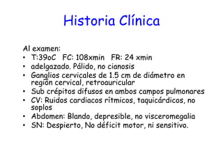 Historia Clínica
Al examen:
• T:39oC FC: 108xmin FR: 24 xmin
• adelgazado. Pálido, no cianosis
• Ganglios cervicales de 1.5 cm de diámetro en
región cervical, retroauricular
• Sub crépitos difusos en ambos campos pulmonares
• CV: Ruidos cardiacos rítmicos, taquicárdicos, no
soplos
• Abdomen: Blando, depresible, no visceromegalia
• SN: Despierto, No déficit motor, ni sensitivo.
 