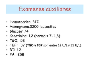 Examenes auxiliares
• Hematocrito: 31%
• Hemograma:3200 leucocitos
• Glucosa: 74
• Creatinina: 1.2 (normal= 7- 1,3)
• TGO: 58
• TGP : 37 (TGO y TGP son entre 12 U/L y 35 U/L)
• BT: 1.2
• FA : 258
 