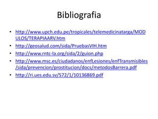 Bibliografia
• http://www.upch.edu.pe/tropicales/telemedicinatarga/MOD
ULOS/TERAPIAARV.htm
• http://geosalud.com/sida/PruebasVIH.htm
• http://www.rntc-la.org/sida/2/guion.php
• http://www.msc.es/ciudadanos/enfLesiones/enfTransmisibles
/sida/prevencion/prostitucion/docs/metodosBarrera.pdf
• http://ri.ues.edu.sv/572/1/10136869.pdf
 