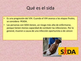 • Es una progresión del VIH. Cuando el VIH avanza a las etapas finales,
se considera SIDA.
• Las personas con SIDA tienen, un riesgo más alto de enfermarse,
porque tienen menos capacidad de combatir las infecciones. Por lo
general, mueren a causa de una infección oportunista o de cáncer.
Qué es el sida
 
