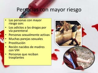 Personas con mayor riesgo
• Las personas con mayor
riesgo son:
• Los adictos a las drogas por
vía parenteral
• Personas sexualmente activas
• Muchas parejas sexuales
• Prostitución
• Recién nacidos de madres
con VIH
• Personas que reciban
trasplantes
 