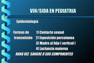 VIH/SIDA EN PEDIATRIAVIH/SIDA EN PEDIATRIA
EpidemiologíaEpidemiología
Formas de 1) Contacto sexualFormas de 1) Contacto sexual
transmisión 2) Exposición percutaneatransmisión 2) Exposición percutanea
3) Madre al hijo ( vertical )3) Madre al hijo ( vertical )
4) Lactancia materna4) Lactancia materna
RARA VEZ SANGRE O SUS COMPONENTESRARA VEZ SANGRE O SUS COMPONENTES
 