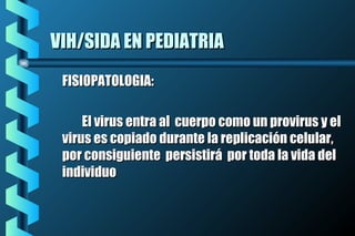 VIH/SIDA EN PEDIATRIAVIH/SIDA EN PEDIATRIA
FISIOPATOLOGIA:FISIOPATOLOGIA:
El virus entra al cuerpo como un provirus y elEl virus entra al cuerpo como un provirus y el
virus es copiado durante la replicación celular,virus es copiado durante la replicación celular,
por consiguiente persistirá por toda la vida delpor consiguiente persistirá por toda la vida del
individuoindividuo
 