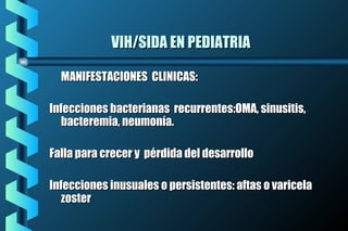 VIH/SIDA EN PEDIATRIAVIH/SIDA EN PEDIATRIA
MANIFESTACIONES CLINICAS:MANIFESTACIONES CLINICAS:
Infecciones bacterianas recurrentes:OMA, sinusitis,Infecciones bacterianas recurrentes:OMA, sinusitis,
bacteremia, neumonía.bacteremia, neumonía.
Falla para crecer y pérdida del desarrolloFalla para crecer y pérdida del desarrollo
Infecciones inusuales o persistentes: aftas o varicelaInfecciones inusuales o persistentes: aftas o varicela
zosterzoster
 