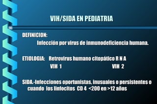 VIH/SIDA EN PEDIATRIAVIH/SIDA EN PEDIATRIA
DEFINICION:DEFINICION:
Infección por virus de inmunodeficiencia humana.Infección por virus de inmunodeficiencia humana.
ETIOLOGIA: Retrovirus humano citopático R N AETIOLOGIA: Retrovirus humano citopático R N A
VIH 1 VIH 2VIH 1 VIH 2
SIDA.-Infecciones oportunistas, inusuales o persistentes oSIDA.-Infecciones oportunistas, inusuales o persistentes o
cuando los linfocitos CD 4 <200 en >12 añoscuando los linfocitos CD 4 <200 en >12 años
 