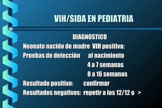 VIH/SIDA EN PEDIATRIAVIH/SIDA EN PEDIATRIA
DIAGNOSTICODIAGNOSTICO
Neonato nacido de madre VIH positiva:Neonato nacido de madre VIH positiva:
Pruebas de detección al nacimientoPruebas de detección al nacimiento
4 a 7 semanas4 a 7 semanas
8 a 16 semanas8 a 16 semanas
Resultado positivo: confirmarResultado positivo: confirmar
Resultados negativos: repetir a los 12/12 o >Resultados negativos: repetir a los 12/12 o >
 