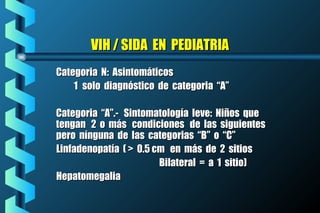 VIH / SIDA EN PEDIATRIAVIH / SIDA EN PEDIATRIA
Categoria N: AsintomáticosCategoria N: Asintomáticos
11 solo diagnóstico de categoria “A”solo diagnóstico de categoria “A”
Categoria “A”.- Sintomatología leve: Niños queCategoria “A”.- Sintomatología leve: Niños que
tengan 2 o más condiciones de las siguientestengan 2 o más condiciones de las siguientes
pero nínguna de las categorias “B” o “C”pero nínguna de las categorias “B” o “C”
Linfadenopatía ( > 0.5 cm en más de 2 sitiosLinfadenopatía ( > 0.5 cm en más de 2 sitios
Bilateral = a 1 sitio)Bilateral = a 1 sitio)
HepatomegaliaHepatomegalia
 