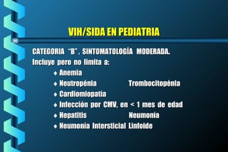 VIH/SIDA EN PEDIATRIAVIH/SIDA EN PEDIATRIA
CATEGORIA “B” , SINTOMATOLOGÍA MODERADACATEGORIA “B” , SINTOMATOLOGÍA MODERADA..
Incluye pero no limita a:Incluye pero no limita a:
♦ AnemiaAnemia
♦ Neutropénia TrombocitopéniaNeutropénia Trombocitopénia
♦ CardiomiopatíaCardiomiopatía
♦ Infección por CMV, en < 1 mes de edadInfección por CMV, en < 1 mes de edad
♦ Hepatitis NeumoníaHepatitis Neumonía
♦ Neumonía Intersticial LinfoideNeumonía Intersticial Linfoide
 
