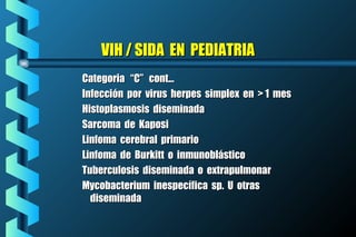 VIH / SIDA EN PEDIATRIAVIH / SIDA EN PEDIATRIA
Categoria “C” cont...Categoria “C” cont...
Infección por virus herpes simplex en > 1 mesInfección por virus herpes simplex en > 1 mes
Histoplasmosis diseminadaHistoplasmosis diseminada
Sarcoma de KaposiSarcoma de Kaposi
Linfoma cerebral primarioLinfoma cerebral primario
Linfoma de Burkitt o inmunoblásticoLinfoma de Burkitt o inmunoblástico
Tuberculosis diseminada o extrapulmonarTuberculosis diseminada o extrapulmonar
Mycobacterium inespecífica sp. U otrasMycobacterium inespecífica sp. U otras
diseminadadiseminada
 