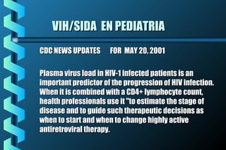 VIH/SIDA EN PEDIATRIAVIH/SIDA EN PEDIATRIA
CDC NEWS UPDATES FOR MAY 20, 2001CDC NEWS UPDATES FOR MAY 20, 2001
Plasma virus load in HIV-1 infected patients is anPlasma virus load in HIV-1 infected patients is an
important predictor of the progression of HIV infection.important predictor of the progression of HIV infection.
When it is combined with a CD4+ lymphocyte count,When it is combined with a CD4+ lymphocyte count,
health professionals use it "to estimate the stage ofhealth professionals use it "to estimate the stage of
disease and to guide such therapeutic decisions asdisease and to guide such therapeutic decisions as
when to start and when to change highly activewhen to start and when to change highly active
antiretroviral therapy.antiretroviral therapy.
 
