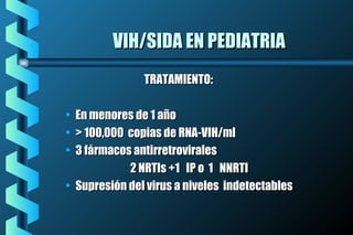 VIH/SIDA EN PEDIATRIAVIH/SIDA EN PEDIATRIA
TRATAMIENTO:TRATAMIENTO:
• En menores de 1 añoEn menores de 1 año
• > 100,000 copias de RNA-VIH/ml> 100,000 copias de RNA-VIH/ml
• 3 fármacos antirretrovirales3 fármacos antirretrovirales
2 NRTIs +1 IP o 1 NNRTI2 NRTIs +1 IP o 1 NNRTI
• Supresión del virus a niveles indetectablesSupresión del virus a niveles indetectables
 