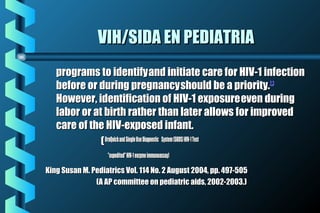 VIH/SIDA EN PEDIATRIAVIH/SIDA EN PEDIATRIA
programs to identifyprograms to identifyand initiate care for HIV-1 infectionand initiate care for HIV-1 infection
before or during pregnancybefore or during pregnancyshould be a priority.should be a priority.22,,33
However, identification of HIV-1 exposureHowever, identification of HIV-1 exposureeven duringeven during
labor or at birth rather than later allows for improvedlabor or at birth rather than later allows for improved
care of the HIV-exposed infant.care of the HIV-exposed infant.
((OraQuickandOraQuickand SingleUseDiagnostic System(SUDS)HIV-1TestSingleUseDiagnostic System(SUDS)HIV-1Test
"expedited"HIV-1enzymeimmunoassay)"expedited"HIV-1enzymeimmunoassay)
King Susan M. Pediatrics Vol. 114 No. 2 August 2004, pp. 497-505King Susan M. Pediatrics Vol. 114 No. 2 August 2004, pp. 497-505
(A AP committee on pediatric aids, 2002-2003.)(A AP committee on pediatric aids, 2002-2003.)
 