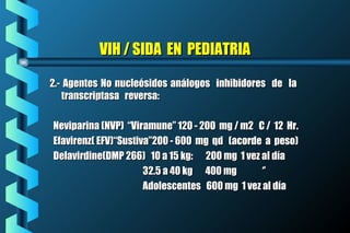 VIH / SIDA EN PEDIATRIAVIH / SIDA EN PEDIATRIA
2.- Agentes No nucleósidos análogos inhibidores de la2.- Agentes No nucleósidos análogos inhibidores de la
transcriptasa reversa:transcriptasa reversa:
Neviparina (NVP) “Viramune” 120 - 200 mg / m2 C / 12 Hr.Neviparina (NVP) “Viramune” 120 - 200 mg / m2 C / 12 Hr.
Efavirenz( EFV)“Sustiva”200 - 600 mg qd (acorde a peso)Efavirenz( EFV)“Sustiva”200 - 600 mg qd (acorde a peso)
Delavirdine(DMP 266) 10 a 15 kg: 200 mg 1 vez al díaDelavirdine(DMP 266) 10 a 15 kg: 200 mg 1 vez al día
32.5 a 40 kg 400 mg ‘’32.5 a 40 kg 400 mg ‘’
Adolescentes 600 mg 1 vez al díaAdolescentes 600 mg 1 vez al día
 