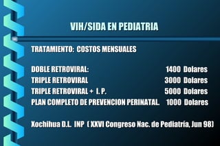 VIH/SIDA EN PEDIATRIAVIH/SIDA EN PEDIATRIA
TRATAMIENTO: COSTOS MENSUALESTRATAMIENTO: COSTOS MENSUALES
DOBLE RETROVIRAL:DOBLE RETROVIRAL: 1400 Dolares1400 Dolares
TRIPLE RETROVIRALTRIPLE RETROVIRAL 3000 Dolares3000 Dolares
TRIPLE RETROVIRAL + I. P.TRIPLE RETROVIRAL + I. P. 5000 Dolares5000 Dolares
PLAN COMPLETO DE PREVENCION PERINATAL. 1000 DolaresPLAN COMPLETO DE PREVENCION PERINATAL. 1000 Dolares
Xochihua D.L. INP ( XXVI Congreso Nac. de Pediatría, Jun 98)Xochihua D.L. INP ( XXVI Congreso Nac. de Pediatría, Jun 98)
 