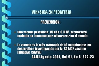 VIH/SIDA EN PEDIATRIAVIH/SIDA EN PEDIATRIA
PREVENCION:PREVENCION:
Una vacuna postulada:Una vacuna postulada: Clade C HIVClade C HIV pronto serápronto será
probada en humanos por primera vez en el mundoprobada en humanos por primera vez en el mundo
La vacuna es la más avanzada de 10 actualmente enLa vacuna es la más avanzada de 10 actualmente en
desarrollo e investigación por la SA AIDS vaccinedesarrollo e investigación por la SA AIDS vaccine
Initiative (SAAVI)Initiative (SAAVI)
SAMJSAMJ Agosto 2001, Vol 91, No 8 622-23Agosto 2001, Vol 91, No 8 622-23
 