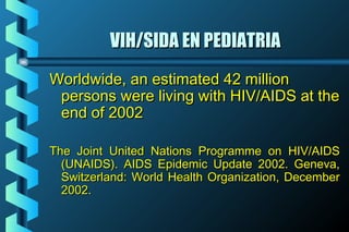 VIH/SIDA EN PEDIATRIAVIH/SIDA EN PEDIATRIA
Worldwide, an estimated 42 millionWorldwide, an estimated 42 million
persons were living with HIV/AIDS at thepersons were living with HIV/AIDS at the
end of 2002end of 2002
The Joint United Nations Programme on HIV/AIDSThe Joint United Nations Programme on HIV/AIDS
(UNAIDS). AIDS Epidemic Update 2002. Geneva,(UNAIDS). AIDS Epidemic Update 2002. Geneva,
Switzerland: World Health Organization, DecemberSwitzerland: World Health Organization, December
2002.2002.
 