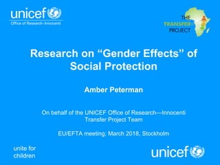 unite for
children
Research on “Gender Effects” of
Social Protection
Amber Peterman
On behalf of the UNICEF Office of Research—Innocenti
Transfer Project Team
EU/EFTA meeting; March 2018, Stockholm
 