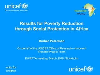 unite for
children
Results for Poverty Reduction
through Social Protection in Africa
Amber Peterman
On behalf of the UNICEF Office of Research—Innocenti
Transfer Project Team
EU/EFTA meeting; March 2018, Stockholm
 