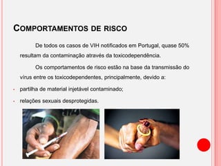 COMPORTAMENTOS DE RISCO
De todos os casos de VIH notificados em Portugal, quase 50%
resultam da contaminação através da toxicodependência.
Os comportamentos de risco estão na base da transmissão do
vírus entre os toxicodependentes, principalmente, devido a:
• partilha de material injetável contaminado;
• relações sexuais desprotegidas.
 
