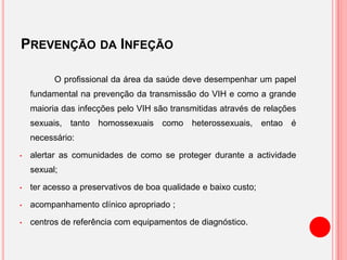 PREVENÇÃO DA INFEÇÃO
O profissional da área da saúde deve desempenhar um papel
fundamental na prevenção da transmissão do VIH e como a grande
maioria das infecções pelo VIH são transmitidas através de relações
sexuais, tanto homossexuais como heterossexuais, entao é
necessário:
• alertar as comunidades de como se proteger durante a actividade
sexual;
• ter acesso a preservativos de boa qualidade e baixo custo;
• acompanhamento clínico apropriado ;
• centros de referência com equipamentos de diagnóstico.
 