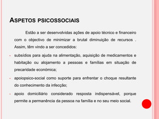 ASPETOS PSICOSSOCIAIS
Estão a ser desenvolvidas ações de apoio técnico e financeiro
com o objectivo de minimizar a brutal diminuição de recursos .
Assim, têm vindo a ser concedidos:
• subsídios para ajuda na alimentação, aquisição de medicamentos e
habitação ou alojamento a pessoas e famílias em situação de
precaridade económica;
• apoiopsico-social como suporte para enfrentar o choque resultante
do conhecimento da infecção;
• apoio domiciliário considerado resposta indispensável, porque
permite a permanência da pessoa na família e no seu meio social.
 