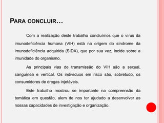 PARA CONCLUIR…
Com a realização deste trabalho concluímos que o vírus da
imunodeficiência humana (VIH) está na origem do síndrome da
imunodeficiência adquirida (SIDA), que por sua vez, incide sobre a
imunidade do organismo.
As principais vias de transmissão do VIH são a sexual,
sanguínea e vertical. Os indivíduos em risco são, sobretudo, os
consumidores de drogas injetáveis.
Este trabalho mostrou se importante na compreensão da
temática em questão, alem de nos ter ajudado a desenvolver as
nossas capacidades de investigação e organização.
 