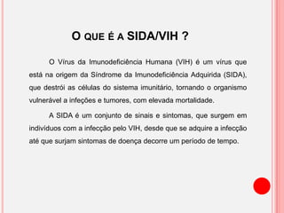 O QUE É A SIDA/VIH ?
O Vírus da Imunodeficiência Humana (VIH) é um vírus que
está na origem da Síndrome da Imunodeficiência Adquirida (SIDA),
que destrói as células do sistema imunitário, tornando o organismo
vulnerável a infeções e tumores, com elevada mortalidade.
A SIDA é um conjunto de sinais e sintomas, que surgem em
indivíduos com a infecção pelo VIH, desde que se adquire a infecção
até que surjam sintomas de doença decorre um período de tempo.
 