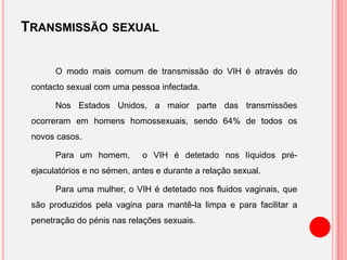 TRANSMISSÃO SEXUAL
O modo mais comum de transmissão do VIH é através do
contacto sexual com uma pessoa infectada.
Nos Estados Unidos, a maior parte das transmissões
ocorreram em homens homossexuais, sendo 64% de todos os
novos casos.
Para um homem, o VIH é detetado nos líquidos pré-
ejaculatórios e no sémen, antes e durante a relação sexual.
Para uma mulher, o VIH é detetado nos fluidos vaginais, que
são produzidos pela vagina para mantê-la limpa e para facilitar a
penetração do pénis nas relações sexuais.
 