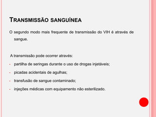 TRANSMISSÃO SANGUÍNEA
O segundo modo mais frequente de transmissão do VIH é através de
sangue.
A transmissão pode ocorrer através:
• partilha de seringas durante o uso de drogas injetáveis​​;
• picadas acidentais de agulhas;
• transfusão de sangue contaminado;
• injeções médicas com equipamento não esterilizado.
 