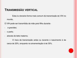 TRANSMISSÃO VERTICAL
Esta é a terceira forma mais comum de transmissão do VIH no
mundo.
O VIH pode ser transmitido de mãe para filho durante:
• a gravidez;
• o parto;
• através do leite materno.
O risco de transmissão antes ou durante o nascimento é de
cerca de 20%, enquanto na amamentação é de 35%.
 