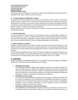 Universidad Raúl Silva Henríquez
Faculta Ciencias de la Salud
Escuela de Enfermería
Asignatura REN-709
Cuidados del Adulto II/2022
resonancia emocional y legitimar las emociones. El desarrollo de habilidades empáticas favorece la
capacidad de dar apoyo y calidez cuando es necesario.
d.- . Formular preguntas significativas y sondeo:
La capacidad de formular preguntas que abran la conversación, permitan recabar información y
clarificar lo que la persona dice es una técnica fundamental sobre la que radica gran parte de la
efectividad de la consejería. Se considera de gran importancia la realización de preguntas abiertas,
que facilitan la apertura del dialogo, no por ello abandonando los aportes que las preguntas cerradas
pueden entregar. El sondeo es un conjunto de preguntas
abiertas, generales, que no inducen respuestas y se orientan a animar a los usuarios a profundizar
en determinado punto.
e.- Proveer información:
La toma de decisiones requiere contar con información correcta y comprensible, atingente a la
situación vivida por el usuario. La entrega de información en el contexto de la consejería es posterior
a la escucha de inquietudes y preguntas, y requiere sondear lo que el usuario sabe y cree sobre el
tema. Resulta fundamental utilizar términos y lenguaje apropiados y comprensibles.
f.- Resumir y llegar a un acuerdo:
Sintetizar cada cierto tiempo, y al finalizar la sesión, permite aclarar los temas discutidos. En este
sentido conviene resumir la información, los datos importantes, los sentimientos expresados y los
acuerdos que se hayan tomado durante el dialogo para clarificar y rescatar los elementos centrales
tratados.
En el contexto del establecimiento del vínculo de trabajo, también se han descrito situaciones que
conviene evitar, debido a que afectan negativamente la comunicación y la confianza, entre las que
se mencionan: dar consejos; juzgar; atacar, negar y compadecer. (Lucas y cols., 1999)
II.- HABILIDADES
Bimbela ha agrupado las habilidades aplicadas en la consejería en 3 grandes categorías, habilidades
emocionales, de comunicación y de motivación para el cambio.
a. Habilidades Emocionales
Son habilidades dirigidas a trabajar sobre las propias emociones y las de los usuarios. Son
necesarias antes, durante y después de establecer cualquier comunicación, facilitando el
vínculo y el desarrollo de la confianza. Implica el reconocimiento de los sentimientos del
usuario a través de sus comunicaciones verbales y no verbales y la habilidad de reflejárselos
para apoyar y facilitar su aceptación, reconocimiento y validación.
b. Habilidades de Comunicación
La comunicación permite abordar las emociones de los usuarios y estimular los cambios que
les resulte útil implementar. Para implementar las habilidades comunicativas se requiere
considerar tanto el nivel verbal como el nivel no verbal de la comunicación. Las habilidades
principales en este sentido se relacionan con saber preguntar, escuchar activamente,
empatizar, sintetizar, retroalimentar y reforzar.
c. Habilidades de Motivación para el Cambio de Conducta
Estas habilidades son fundamentales cuando el énfasis de la consejería se relaciona con la
necesidad de apoyar determinados cambios en las conductas y hábitos del usuario. Las
 