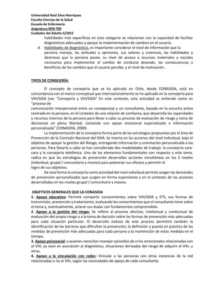 Universidad Raúl Silva Henríquez
Faculta Ciencias de la Salud
Escuela de Enfermería
Asignatura REN-709
Cuidados del Adulto II/2022
habilidades más específicas en esta categoría se relacionan con la capacidad de facilitar
diagnósticos adecuados y apoyar la implementación de cambios en el usuario.
d. Habilidades de diagnóstico, es importante considerar el nivel de información que la
persona maneja, las actitudes y opiniones, sus valores y creencias, las habilidades y
destrezas que la persona posee, su nivel de acceso a recursos materiales y sociales
necesarios para implementar el cambio de conducta deseado, las consecuencias y
beneficios de los cambios que el usuario percibe, y el nivel de motivación..
TIPOS DE CONSEJERÍA:
El concepto de consejería que se ha aplicado en Chile, desde CONASIDA, está en
concordancia con el marco conceptual que internacionalmente se ha aplicado en la consejería para
VIH/SIDA (ver “Consejería y VIH/SIDA” En este contexto, esta actividad se entiende como un
“proceso de
comunicación interpersonal entre un consejero(a) y un consultante, basado en la escucha activa
centrada en la persona, en el contexto de una relación de confianza, que desarrolla las capacidades
y recursos internos de la persona para llevar a cabo su proceso de evaluación de riesgo y toma de
decisiones en plena libertad, contando con apoyo emocional especializado e información
personalizada” (CONASIDA, 2000).
La implementación de la consejería forma parte de las estrategias propuestas por el área de
Prevención de la Comisión Nacional del SIDA. Se inserta en las acciones del nivel individual, bajo el
objetivo de apoyar la gestión del Riesgo, entregando información y orientación personalizada a las
personas. Para llevarla a cabo se han considerado dos modalidades de trabajo: la consejería cara-
cara y la consejería telefónica. Uno de los elementos fundamentales con respecto a este tema,
radica en que las estrategias de prevención desarrollan acciones simultáneas en los 3 niveles
(individual, grupal / comunitario y masivo) para potenciar sus efectos y permitir el
logro de sus objetivos.
De esta forma la consejería como actividad del nivel individual permite acoger las demandas
de prevención personalizadas que surgen en forma espontánea y en el contexto de las acciones
desarrolladas en los niveles grupal / comunitario y masivo.
OBJETIVOS GENERALES QUE LA CONASIDA
1. Apoyo educativo: Permite compartir conocimientos sobre VIH/SIDA y ETS, sus formas de
transmisión, prevención y tratamiento, evaluando los conocimientos que el consultante tiene sobre
el tema y, eventualmente, aclarar sus dudas con fundamentos comprensibles.
2. Apoyo a la gestión del riesgo: Se refiere al proceso afectivo, intelectual y conductual de
evaluación del propio riesgo y a la toma de decisión sobre las formas de prevención más adecuadas
para cada situación particular. El desarrollo exitoso de este proceso permitirá también la
identificación de las barreras que dificultan la prevención; la definición y puesta en práctica de las
medidas de prevención más adecuadas para cada persona y la mantención de estas medidas en el
tiempo.
3. Apoyo psicosocial: a quienes necesitan manejar episodios de crisis emocionales relacionadas con
el VIH, ya sean en asociación al diagnóstico, situaciones derivadas del riesgo de adquirir el VIH, u
otras.
4. Apoyo a la vinculación con redes: Vincular a las personas con otras instancias de la red
relacionadas o no al VIH, según las necesidades de apoyo de cada consultante.
 