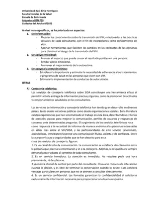 Universidad Raúl Silva Henríquez
Faculta Ciencias de la Salud
Escuela de Enfermería
Asignatura REN-709
Cuidados del Adulto II/2022
A nivel más específicos, se ha priorizado en aspectos:
1. De información:
- Mejorar los conocimientos sobre la transmisión del VIH, relacionarlos a las prácticas
sexuales de cada consultante, con el fin de incorporarlos como conocimiento de
vida.
- Aportar herramientas que faciliten los cambios en las conductas de las personas
para disminuir el riesgo de la transmisión del VIH.
2. De apoyo emocional:
- Atenuar el impacto que puede causar el resultado positivo en una persona.
- Brindar apoyo emocional.
- Promover el mejoramiento de la autoestima.
3. De apoyo a la atención clínica:
- Establecer la importancia y estimular la necesidad de adherencia a los tratamientos
y programas de salud en las personas que viven con VIH.
- Estimular la implementación de conductas de autocuidado.
OTRAS
A) Consejería telefónica:
Los servicios de consejería telefónica sobre SIDA constituyen una herramienta eficaz al
permitir tanto la entrega de información precisa y rigurosa, como la promoción de actitudes
y comportamientos saludables en los consultantes.
Los servicios de información y consejería telefónica han tenido gran desarrollo en diversos
países, tanto desde iniciativas públicas como desde organizaciones sociales. En la literatura
existen experiencias que han sistematizado el trabajo en ésta área, describiéndose criterios
de atención, pautas para mejorar la comunicación, perfiles de usuarios y respuestas de
consenso ante determinadas preguntas. El surgimiento de los servicios telefónicos nace
como respuesta a la necesidad de informar de manera anónima a las personas interesadas
en saber más sobre el VIH/SIDA, y las particularidades de este servicio (anonimato,
accesibilidad, inmediatez) favorece una comunicación fluida, abierta y de confianza. Entre
las características y singularidades que se han descrito para esta
clase de servicios de consejería, figuran:
1. Es un canal directo de comunicación. La comunicación se establece directamente entre
la persona que precisa la información y el o la consejero. Además, la respuesta es siempre
personalizada y adapta al contexto de cada consultante.
2. Es un servicio inmediato. La atención es inmediata. No requiere pedir una hora
previamente, ni desplazarse.
3. Aumenta el nivel de control por parte del consultante. El usuario comienza la interacción
cuando lo decide, y es libre de terminar la conversación cuando lo desee. Esto conlleva
ventajas particulares en personas que no se atreven a consultar directamente.
4. Es un servicio confidencial. Las llamadas garantizan la confidencialidad al solicitarse
exclusivamente información necesaria para proporcionar una buena respuesta.
 