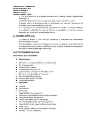 Universidad Raúl Silva Henríquez
Faculta Ciencias de la Salud
Escuela de Enfermería
Asignatura REN-709
Cuidados del Adulto II/2022
5. Es un servicio anónimo tanto para el consultante como para el/el consejero. La posibilidad
de proteger la
identidad facilita una mayor auto revelación y apertura por parte de los usuarios
6. Puede reducir la dependencia. La no identificación del operador desincentiva la
dependencia con un@ consejero en particular.
7. Es accesible y de alta disponibilidad. Las posibilidades de acceder a un servicio telefónico
son múltiples. La facilidad de acceso a teléfono, la gratuidad y la cobertura nacional
elementos que potencian la accesibilidad al servicio.
b.- CONSEJERÍA CARA A CARA:
La consejería directa, o cara a cara ha constituido la modalidad más ampliamente
desarrollada en el VIH/SIDA.
Permite establecer un vínculo directo y personal con el consultante y desarrollar diversas
actividades que son sólo posibles desde lo presencial. Entre sus ventajas más relevantes se
encuentran el mostrar y entregar material de
COMPETENCIAS DEL CONSEJERO(A)
Competencias a ser desarrolladas
1. Conocimientos:
 Definición de Consejería y Objetivos de la Consejería.
 Rol del consejero(a).
 Impacto de la Consejería.
 Líneas de desarrollo en el país.
 Aplicación de la Consejería en VIH/SIDA y las ITS.
 Consejería como estrategia de Prevención.
 Elementos de la Comunicación.
 Comunicación verbal y no verbal.
 Habilidades de ayuda.
2. Habilidades:
 Empatía.
 Escucha activa.
 Asertividad.
 Capacidad de crítica y autocrítica.
 Resonancia, identificación de contenidos y parafraseo.
 Identificar y reflejar sentimientos.
 Uso del silencio para posibilitar el diálogo.
 Formulación de preguntas significativas y sondeo.
 Capacidad de realizar preguntas abiertas y cerradas.
 Observación.
 Capacidad para generar condiciones para el diálogo.
 Orientar a la toma del examen.
 