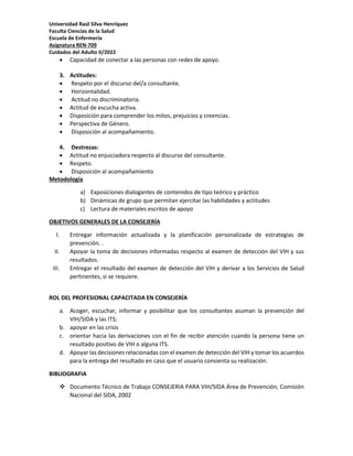 Universidad Raúl Silva Henríquez
Faculta Ciencias de la Salud
Escuela de Enfermería
Asignatura REN-709
Cuidados del Adulto II/2022
 Capacidad de conectar a las personas con redes de apoyo.
3. Actitudes:
 Respeto por el discurso del/a consultante.
 Horizontalidad.
 Actitud no discriminatoria.
 Actitud de escucha activa.
 Disposición para comprender los mitos, prejuicios y creencias.
 Perspectiva de Género.
 Disposición al acompañamiento.
4. Destrezas:
 Actitud no enjuiciadora respecto al discurso del consultante.
 Respeto.
 Disposición al acompañamiento
Metodología
a) Exposiciones dialogantes de contenidos de tipo teórico y práctico
b) Dinámicas de grupo que permitan ejercitar las habilidades y actitudes
c) Lectura de materiales escritos de apoyo
OBJETIVOS GENERALES DE LA CONSEJERÍA
I. Entregar información actualizada y la planificación personalizada de estrategias de
prevención. .
II. Apoyar la toma de decisiones informadas respecto al examen de detección del VIH y sus
resultados.
III. Entregar el resultado del examen de detección del VIH y derivar a los Servicios de Salud
pertinentes, si se requiere.
ROL DEL PROFESIONAL CAPACITADA EN CONSEJERÍA
a. Acoger, escuchar, informar y posibilitar que los consultantes asuman la prevención del
VIH/SIDA y las ITS;
b. apoyar en las crisis
c. orientar hacia las derivaciones con el fin de recibir atención cuando la persona tiene un
resultado positivo de VIH o alguna ITS.
d. Apoyar las decisiones relacionadas con el examen de detección del VIH y tomar los acuerdos
para la entrega del resultado en caso que el usuario consienta su realización.
BIBLIOGRAFIA
 Documento Técnico de Trabajo CONSEJERIA PARA VIH/SIDA Área de Prevención, Comisión
Nacional del SIDA, 2002
 