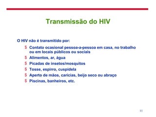 Transmissão do HIV O HIV não é transmitido por: Contato ocasional pessoa-a-pessoa em casa, no trabalho ou em locais públicos ou sociais Alimentos, ar, água Picadas de insetos/mosquitos Tosse, espirro, cuspidela Aperto de mãos, carícias, beijo seco ou abraço Piscinas, banheiros, etc. 
