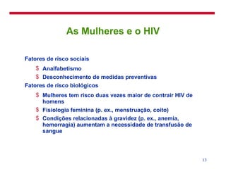 As Mulheres e o HIV Fatores de risco sociais Analfabetismo Desconhecimento de medidas preventivas Fatores de risco biológicos Mulheres tem risco duas vezes maior de contrair HIV de homens Fisiologia feminina (p. ex., menstruação, coito) Condições relacionadas à gravidez (p. ex., anemia, hemorragia) aumentam a necessidade de transfusão de sangue 