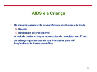 AIDS e a Criança Os sintomas geralmente se manifestam aos 6 meses de idade Diarréia Deficiência do crescimento A maioria destas crianças morre antes de completar seu 2º ano As crianças que nascem de pais infectados pelo HIV freqüentemente tornam-se órfãos 