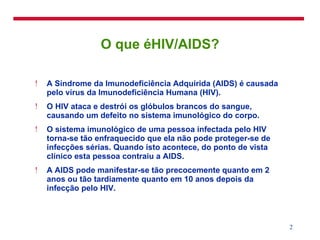 O que éHIV/AIDS? A Síndrome da Imunodeficiência Adquirida (AIDS) é causada pelo vírus da Imunodeficiência Humana (HIV). O HIV ataca e destrói os glóbulos brancos do sangue, causando um defeito no sistema imunológico do corpo. O sistema imunológico de uma pessoa infectada pelo HIV torna-se tão enfraquecido que ela não pode proteger-se de infecções sérias. Quando isto acontece, do ponto de vista clínico esta pessoa contraiu a AIDS. A AIDS pode manifestar-se tão precocemente quanto em 2 anos ou tão tardiamente quanto em 10 anos depois da infecção pelo HIV. 