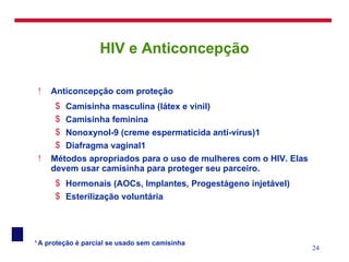 HIV e Anticoncepção Anticoncepção com proteção Camisinha masculina (látex e vinil) Camisinha feminina Nonoxynol-9 (creme espermaticida anti-vírus)1 Diafragma vaginal1 Métodos apropriados para o uso de mulheres com o HIV. Elas devem usar camisinha para proteger seu parceiro. Hormonais (AOCs, Implantes, Progestágeno injetável) Esterilização voluntária 1  A proteção é parcial se usado sem camisinha 